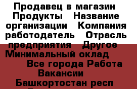 Продавец в магазин "Продукты › Название организации ­ Компания-работодатель › Отрасль предприятия ­ Другое › Минимальный оклад ­ 18 000 - Все города Работа » Вакансии   . Башкортостан респ.,Баймакский р-н